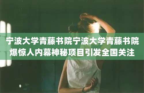 宁波大学青藤书院宁波大学青藤书院爆惊人内幕神秘项目引发全国关注