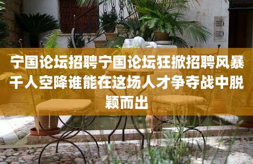 宁国论坛招聘宁国论坛狂掀招聘风暴千人空降谁能在这场人才争夺战中脱颖而出
