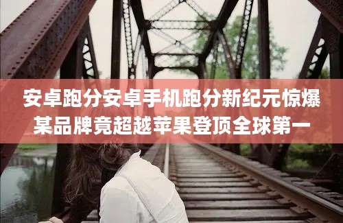 安卓跑分安卓手机跑分新纪元惊爆某品牌竟超越苹果登顶全球第一
