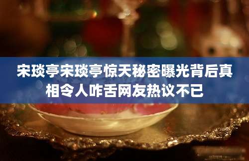 宋琰亭宋琰亭惊天秘密曝光背后真相令人咋舌网友热议不已