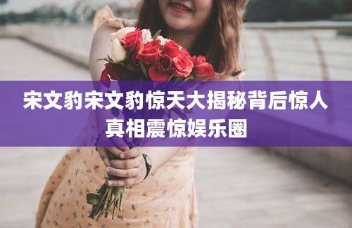 宋文豹宋文豹惊天大揭秘背后惊人真相震惊娱乐圈