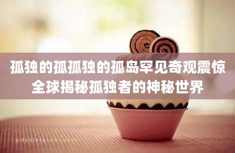孤独的孤孤独的孤岛罕见奇观震惊全球揭秘孤独者的神秘世界