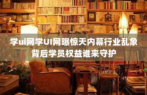 学ui网学UI网曝惊天内幕行业乱象背后学员权益谁来守护