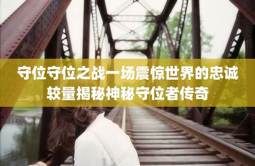 守位守位之战一场震惊世界的忠诚较量揭秘神秘守位者传奇