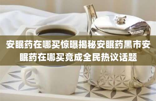 安眠药在哪买惊曝揭秘安眠药黑市安眠药在哪买竟成全民热议话题