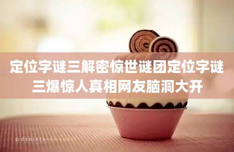 定位字谜三解密惊世谜团定位字谜三爆惊人真相网友脑洞大开