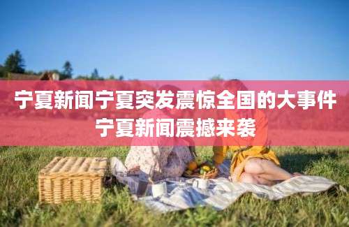 宁夏新闻宁夏突发震惊全国的大事件宁夏新闻震撼来袭