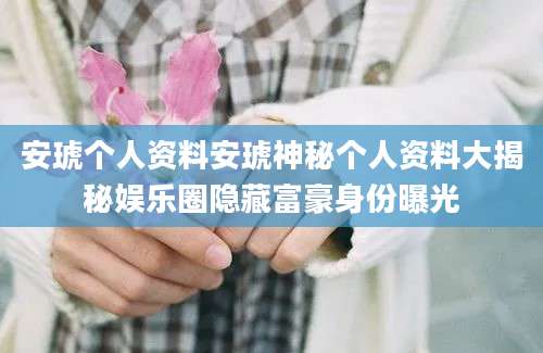 安琥个人资料安琥神秘个人资料大揭秘娱乐圈隐藏富豪身份曝光