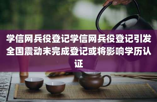 学信网兵役登记学信网兵役登记引发全国震动未完成登记或将影响学历认证
