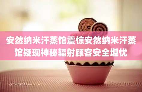 安然纳米汗蒸馆震惊安然纳米汗蒸馆疑现神秘辐射顾客安全堪忧