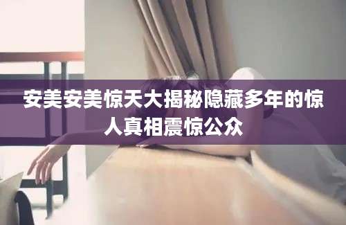 安美安美惊天大揭秘隐藏多年的惊人真相震惊公众