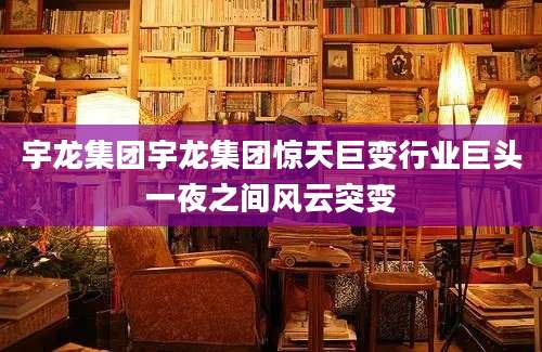 宇龙集团宇龙集团惊天巨变行业巨头一夜之间风云突变