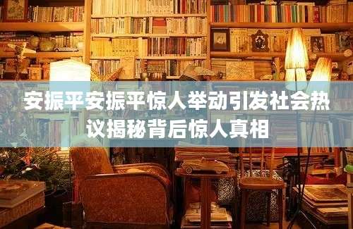 安振平安振平惊人举动引发社会热议揭秘背后惊人真相