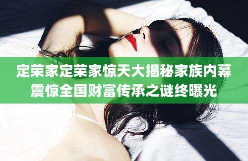 定荣家定荣家惊天大揭秘家族内幕震惊全国财富传承之谜终曝光