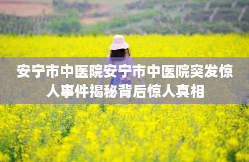安宁市中医院安宁市中医院突发惊人事件揭秘背后惊人真相