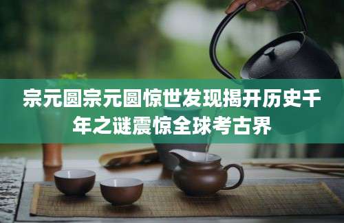 宗元圆宗元圆惊世发现揭开历史千年之谜震惊全球考古界