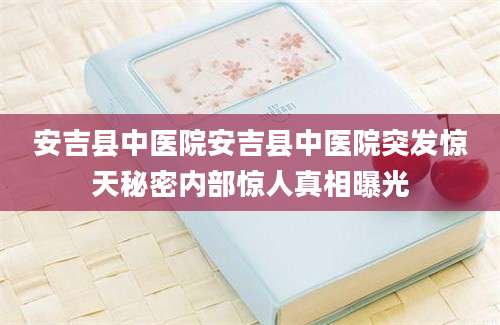 安吉县中医院安吉县中医院突发惊天秘密内部惊人真相曝光