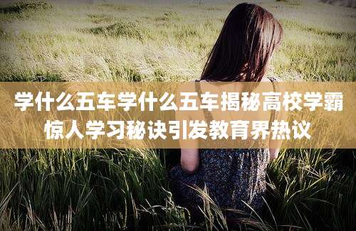 学什么五车学什么五车揭秘高校学霸惊人学习秘诀引发教育界热议