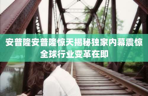 安普隆安普隆惊天揭秘独家内幕震惊全球行业变革在即