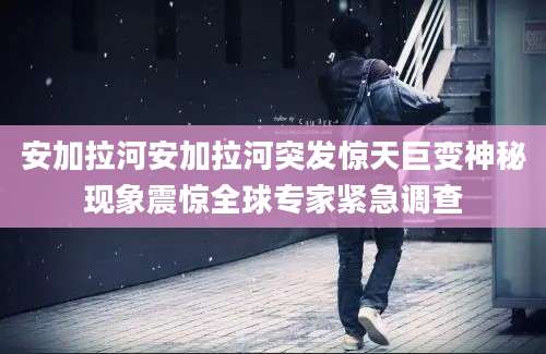 安加拉河安加拉河突发惊天巨变神秘现象震惊全球专家紧急调查
