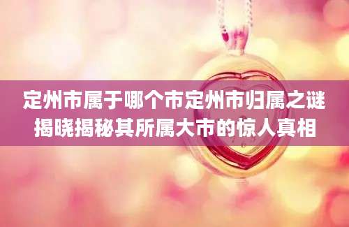 定州市属于哪个市定州市归属之谜揭晓揭秘其所属大市的惊人真相
