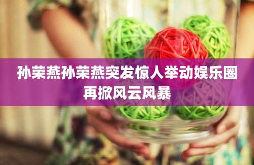 孙荣燕孙荣燕突发惊人举动娱乐圈再掀风云风暴