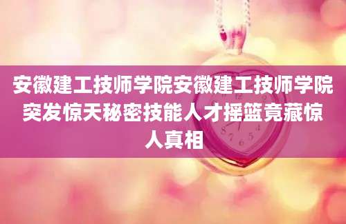安徽建工技师学院安徽建工技师学院突发惊天秘密技能人才摇篮竟藏惊人真相