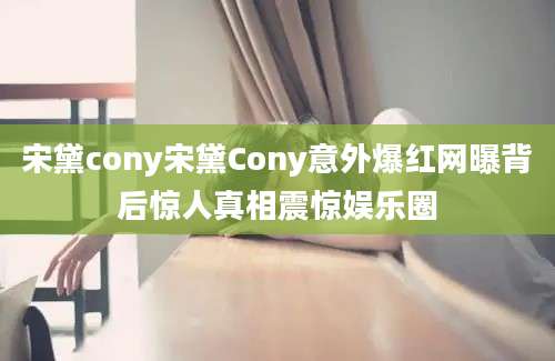 宋黛cony宋黛Cony意外爆红网曝背后惊人真相震惊娱乐圈