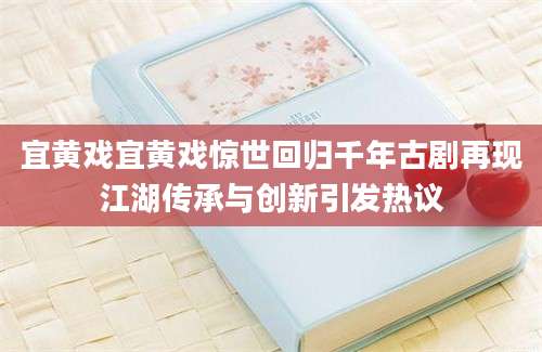 宜黄戏宜黄戏惊世回归千年古剧再现江湖传承与创新引发热议