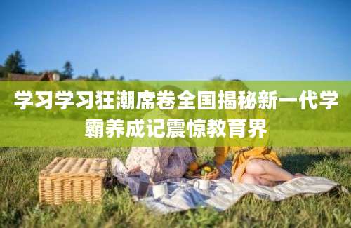 学习学习狂潮席卷全国揭秘新一代学霸养成记震惊教育界