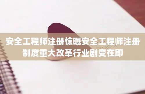 安全工程师注册惊曝安全工程师注册制度重大改革行业剧变在即