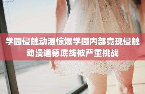 学园侵触动漫惊爆学园内部竟现侵触动漫道德底线被严重挑战