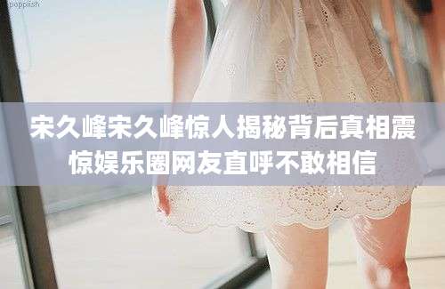 宋久峰宋久峰惊人揭秘背后真相震惊娱乐圈网友直呼不敢相信