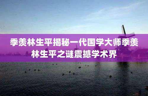 季羡林生平揭秘一代国学大师季羡林生平之谜震撼学术界