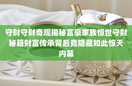 守财守财奇观揭秘富豪家族惊世守财秘籍财富传承背后竟隐藏如此惊天内幕