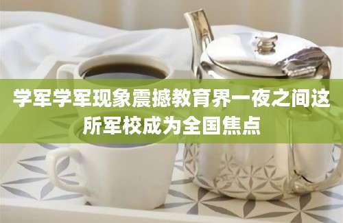 学军学军现象震撼教育界一夜之间这所军校成为全国焦点