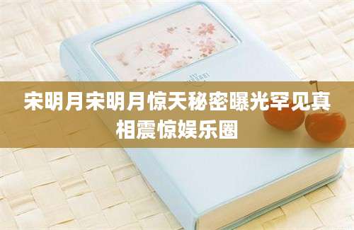 宋明月宋明月惊天秘密曝光罕见真相震惊娱乐圈