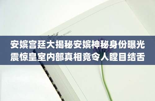 安嫔宫廷大揭秘安嫔神秘身份曝光震惊皇室内部真相竟令人瞠目结舌