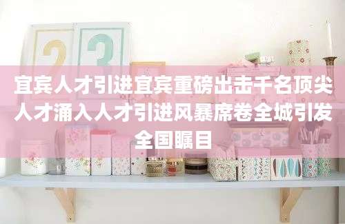 宜宾人才引进宜宾重磅出击千名顶尖人才涌入人才引进风暴席卷全城引发全国瞩目