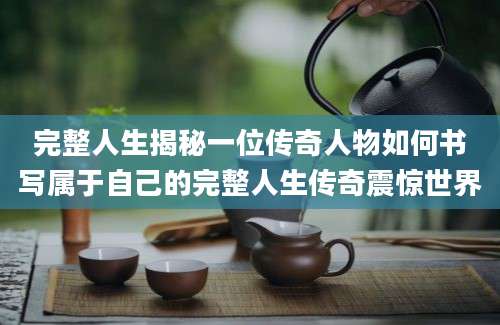 完整人生揭秘一位传奇人物如何书写属于自己的完整人生传奇震惊世界