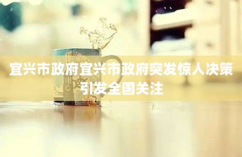 宜兴市政府宜兴市政府突发惊人决策引发全国关注