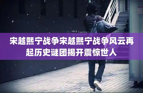 宋越熙宁战争宋越熙宁战争风云再起历史谜团揭开震惊世人