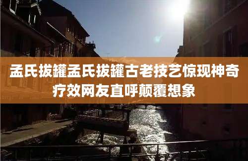 孟氏拔罐孟氏拔罐古老技艺惊现神奇疗效网友直呼颠覆想象
