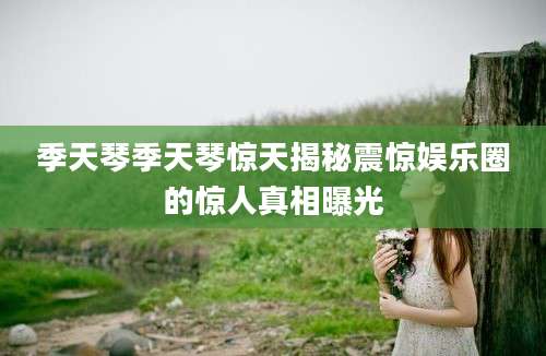 季天琴季天琴惊天揭秘震惊娱乐圈的惊人真相曝光