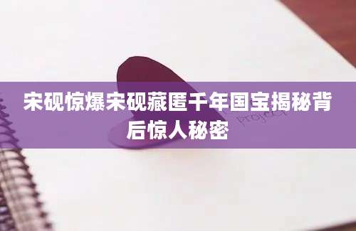宋砚惊爆宋砚藏匿千年国宝揭秘背后惊人秘密