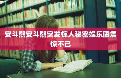 安斗熙安斗熙突发惊人秘密娱乐圈震惊不已