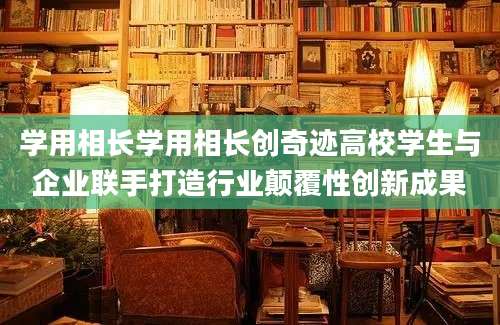 学用相长学用相长创奇迹高校学生与企业联手打造行业颠覆性创新成果