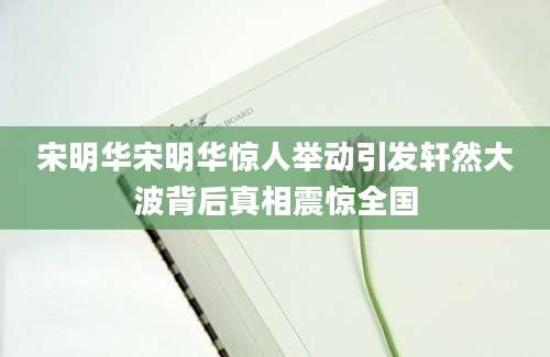 宋明华宋明华惊人举动引发轩然大波背后真相震惊全国