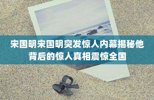 宋国明宋国明突发惊人内幕揭秘他背后的惊人真相震惊全国