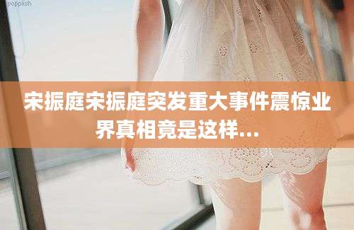 宋振庭宋振庭突发重大事件震惊业界真相竟是这样...